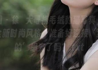 微密圈 – 徐珺大哥携毛绒豹猫写真，揭开猫咪全新时尚风格，准备好迎接‘猫主子的’恩宠了吗？.txt