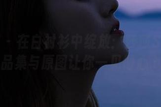 星乐园 – 在白衬衫中绽放：莎莎Sasa的作品集与原图让你一见倾心.txt