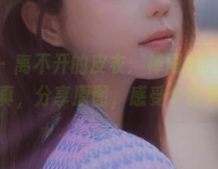 微密圈 – 离不开的皮衣：禅雨儿Lynne的最新写真，分享原图，感受个性风潮.txt